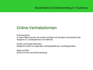 Social Media & Onlinemarketing im Tourismus




Online-Vertriebsformen
Suchmaschinen
In vielen Fällen kommen die meisten Anfragen auf die eigene Internetseite über
Google & Co. Suchergebnisse und AdWords.

Portale und Soziale Netzwerke
Steigende Anzahl von regionalen Vertriebsplattformen und Regioportalen.

eMail und RSS
Diverse Formen des Direktmarketings
 
