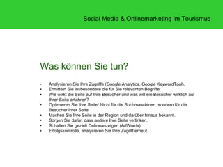 Social Media & Onlinemarketing im Tourismus




Was können Sie tun?
•   Analysieren Sie Ihre Zugriffe (Google Analytics, Google KeywordTool),
•   Ermitteln Sie insbesondere die für Sie relevanten Begriffe
•   Wie wirkt die Seite auf Ihre Besucher und was will ein Besucher wirklich auf
    Ihrer Seite erfahren?
•   Optimieren Sie Ihre Seite! Nicht für die Suchmaschinen, sondern für die
    Besucher ihrer Seite.
•   Machen Sie Ihre Seite in der Region und darüber hinaus bekannt.
•   Sorgen Sie dafür, dass andere Ihre Seite verlinken.
•   Schalten Sie gezielt Onlineanzeigen (AdWords).
•   Erfolgskontrolle, analysieren Sie Ihre Zugriff erneut.
 