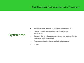 Social Media & Onlinemarketing im Tourismus




              •     Setzen Sie eine zentrale Botschaft in den Mittelpunkt
              •     In Ihren Inhalten müssen sich Ihre Schlagworte
                    wiederfinden
Optimieren.   •     „Steuern“ Sie Ihre Besucher dorthin, wo der nächste Schritt
                    zur Conversation stattfindet
              •     Verwenden Sie den Online-Marketing-Spickzettel
              •     … und:
 