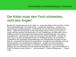Social Media & Onlinemarketing im Tourismus




Der Köder muss dem Fisch schmecken,
nicht dem Angler!
Bereiten Sie Tagesprogramme für die Gäste vor – lassen Sie Gäste zu Wort kommen – binden
Sie Kundenbewertungen in ihre Seite mit ein – verlosen Sie Gutscheine – verkaufen Sie
zeitlich begrenzt Sonderkontingente - veröffentlichen Sie vom Küchenchef das Rezept der
Woche – stellen Sie faszinierende, kuriose oder witzige Videos in Flickr und Youtube ein –
posten oder kommentieren Sie Nachrichten in Foren, Gästebücher und Wikis (aber nicht zu
auffällig). Suchen Sie solche Blogs über [wellnesshotel +gästebücher] oder [ “sie müssen
angemeldet sein“ wellnesshotel] –nutzen Sie Linkverzeichnisse wie DMOZ – kündigen Sie
einen Tag an, bei dem sie kostenlose Proben von Wellnessprodukten, etc verschenken –
veröffentlichen Sie regelmäßig Pressemitteilungen über Presseportale wie openpr.de oder
lifepr.de – produzieren Sie Content für andere Seiten – Erstellen Sie eine Webseite mit einem
beeindruckenden und ungewöhnlichen Seitenlayout – schaffen Sie einen kostenlosen,
digitalen Mehrwert, bspw. gpx-Daten von Wander- oder Biketouren in ihrer Umgebung –
beteiligen Sie sich an Diskussionen oder decken Sie Skandale auf – was immer funktioniert: 5,
7 oder 10 Gründe für einen Urlaub in … oder die besten 5, 10 oder 20 Restaurants …, Tipps &
Tricks.
 
