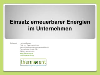 Einsatz erneuerbarer Energien im Unternehmen Referent:	Hartmut Bauer 	Dipl. Ing. Geschäftsführer 	thermorent Energiemanagement GmbH 	Darmstädter Straße 69c 	64646 Heppenheim www.4-energie.de mail@4-energie.de 