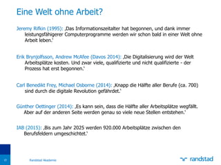 Jeremy Rifkin (1995): ‚Das Informationszeitalter hat begonnen, und dank immer
leistungsfähigerer Computerprogramme werden wir schon bald in einer Welt ohne
Arbeit leben.‘
Erik Brynjolfsson, Andrew McAfee (Davos 2014): ‚Die Digitalisierung wird der Welt
Arbeitsplätze kosten. Und zwar viele, qualifizierte und nicht qualifizierte - der
Prozess hat erst begonnen.‘
Carl Benedikt Frey, Michael Osborne (2014): ‚Knapp die Hälfte aller Berufe (ca. 700)
sind durch die digitale Revolution gefährdet.‘
Günther Oettinger (2014): ‚Es kann sein, dass die Hälfte aller Arbeitsplätze wegfällt.
Aber auf der anderen Seite werden genau so viele neue Stellen entstehen.‘
IAB (2015): ‚Bis zum Jahr 2025 werden 920.000 Arbeitsplätze zwischen den
Berufsfeldern umgeschichtet.‘
Eine Welt ohne Arbeit?
Randstad Akademie15
 
