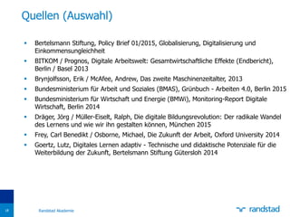  Bertelsmann Stiftung, Policy Brief 01/2015, Globalisierung, Digitalisierung und
Einkommensungleichheit
 BITKOM / Prognos, Digitale Arbeitswelt: Gesamtwirtschaftliche Effekte (Endbericht),
Berlin / Basel 2013
 Brynjolfsson, Erik / McAfee, Andrew, Das zweite Maschinenzeitalter, 2013
 Bundesministerium für Arbeit und Soziales (BMAS), Grünbuch - Arbeiten 4.0, Berlin 2015
 Bundesministerium für Wirtschaft und Energie (BMWi), Monitoring-Report Digitale
Wirtschaft, Berlin 2014
 Dräger, Jörg / Müller-Eiselt, Ralph, Die digitale Bildungsrevolution: Der radikale Wandel
des Lernens und wie wir ihn gestalten können, München 2015
 Frey, Carl Benedikt / Osborne, Michael, Die Zukunft der Arbeit, Oxford University 2014
 Goertz, Lutz, Digitales Lernen adaptiv - Technische und didaktische Potenziale für die
Weiterbildung der Zukunft, Bertelsmann Stiftung Gütersloh 2014
Quellen (Auswahl)
Randstad Akademie18
 