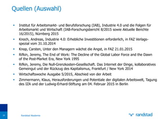  Institut für Arbeitsmarkt- und Berufsforschung (IAB), Industrie 4.0 und die Folgen für
Arbeitsmarkt und Wirtschaft (IAB-Forschungsbericht 8/2015 sowie Aktuelle Berichte
16/2015), Nürnberg 2015
 Knoch, Andreas, Industrie 4.0: Erhebliche Investitionen erforderlich, in FAZ Verlags-
spezial vom 31.10.2014
 Knop, Carsten, Unter den Managern wächst die Angst, in FAZ 21.01.2015
 Rifkin, Jeremy, The End of Work: The Decline of the Global Labor Force and the Dawn
of the Post-Market Era, New York 1995
 Rifkin, Jeremy, Die Null-Grenzkosten-Gesellschaft. Das Internet der Dinge, kollaboratives
Gemeingut und der Rückzug des Kapitalismus, Frankfurt / New York 2014
 Wirtschaftswoche Ausgabe 5/2015, Abschied von der Arbeit
 Zimmermann, Klaus, Herausforderungen und Potentiale der digitalen Arbeitswelt, Tagung
des IZA und der Ludwig-Erhard-Stiftung am 04. Februar 2015 in Berlin
Quellen (Auswahl)
Randstad Akademie19
 