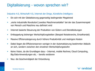 Industrie 4.0, Wirtschaft 4.0, Internet der Dinge, Künstliche Intelligenz
 Ein sich mit der Globalisierung gegenseitig bedingender Megatrend
 ‚vierte industrielle Revolution‘/‚zweites Maschinenzeitalter‘ bei der das Zusammenspiel
von Mensch und Maschine neu definiert wird
 Internet basierte Steuerung der Produktion von Gütern und Dienstleistungen
 Entkoppelung bisheriger Wertschöpfungsketten (Beispiel Reisebranche, Einzelhandel)
 Massive Effizienzsteigerung durch höhere Produktivität und niedrigere Kosten
 Dabei liegen die Effizienzreserven weniger in der Automatisierung bestimmter Abläufe
an sich, sondern zwischen den einzelnen Wertschöpfungsstufen
 Keine Vision, da die Grundlagen dazu - Internet, mobile Rechner, Cloud Computing,
Big-Data-Anwendungen etc. - bereits existieren
 Neu: die Geschwindigkeit der Entwicklung
Digitalisierung - wovon sprechen wir?
Randstad Akademie7
 
