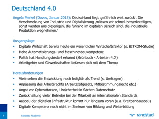Angela Merkel (Davos, Januar 2015): Deutschland liegt ‚gefährlich weit zurück‘. Die
Verschmelzung von Industrie und Digitalisierung ‚müssen wir schnell bewerkstelligen,
sonst werden uns diejenigen, die führend im digitalen Bereich sind, die industrielle
Produktion wegnehmen.‘
Ausgangslage
 Digitale Wirtschaft bereits heute ein wesentlicher Wirtschaftsfaktor (s. BITKOM-Studie)
 Hohe Automatisierungs- und Maschinenbaukompetenz
 Politik hat Handlungsbedarf erkannt (‚Grünbuch - Arbeiten 4.0‘)
 Arbeitgeber und Gewerkschaften befassen sich mit dem Thema
Herausforderungen
 Viele sehen die Entwicklung noch lediglich als Trend (s. Umfragen)
 Anpassung des Arbeitsrechts (Arbeitszeitgesetz, Mitbestimmungsrecht etc.)
 Angst vor Cyberattacken, Unsicherheit in Sachen Datenschutz
 Zurückhaltung vieler Betriebe bei der Mitarbeit an internationalen Standards
 Ausbau der digitalen Infrastruktur kommt nur langsam voran (u.a. Breitbandausbau)
 Digitale Kompetenz noch nicht im Zentrum von Bildung und Weiterbildung
Deutschland 4.0
Randstad Akademie8
 