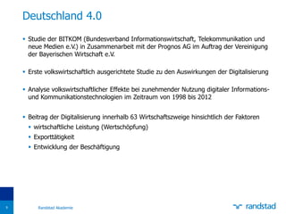 Deutschland 4.0
 Studie der BITKOM (Bundesverband Informationswirtschaft, Telekommunikation und
neue Medien e.V.) in Zusammenarbeit mit der Prognos AG im Auftrag der Vereinigung
der Bayerischen Wirtschaft e.V.
 Erste volkswirtschaftlich ausgerichtete Studie zu den Auswirkungen der Digitalisierung
 Analyse volkswirtschaftlicher Effekte bei zunehmender Nutzung digitaler Informations-
und Kommunikationstechnologien im Zeitraum von 1998 bis 2012
 Beitrag der Digitalisierung innerhalb 63 Wirtschaftszweige hinsichtlich der Faktoren
 wirtschaftliche Leistung (Wertschöpfung)
 Exporttätigkeit
 Entwicklung der Beschäftigung
9 Randstad Akademie
 