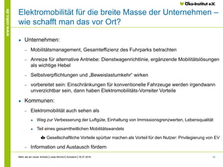 15
www.oeko.de
Elektromobilität für die breite Masse der Unternehmen –
wie schafft man das vor Ort?
● Unternehmen:
‒ Mobilitätsmanagement, Gesamteffizienz des Fuhrparks betrachten
‒ Anreize für alternative Antriebe: Dienstwagenrichtlinie, ergänzende Mobilitätslösungen
als wichtige Hebel
‒ Selbstverpflichtungen und „Beweislastumkehr“ wirken
‒ vorbereitet sein: Einschränkungen für konventionelle Fahrzeuge werden irgendwann
unverzichtbar sein, dann haben Elektromobilitäts-Vorreiter Vorteile
● Kommunen:
‒ Elektromobilität auch sehen als
● Weg zur Verbesserung der Luftgüte, Einhaltung von Immissionsgrenzwerten, Lebensqualität
● Teil eines gesamtheitlichen Mobilitätswandels
è Gesellschaftliche Vorteile spürbar machen als Vorteil für den Nutzer: Privilegierung von EV
‒ Information und Austausch fördern
Mehr als ein neuer Antrieb│Lukas Minnich│Schwerin│18.07.2016
 
