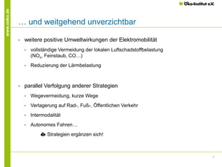 7
www.oeko.de
… und weitgehend unverzichtbar
• weitere positive Umweltwirkungen der Elektromobilität
• vollständige Vermeidung der lokalen Luftschadstoffbelastung
(NOx, Feinstaub, CO…)
• Reduzierung der Lärmbelastung
• parallel Verfolgung anderer Strategien
• Wegevermeidung, kurze Wege
• Verlagerung auf Rad-, Fuß-, Öffentlichen Verkehr
• Intermodalität
• Autonomes Fahren…
è Strategien ergänzen sich!
 