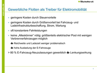 8
www.oeko.de
Gewerbliche Flotten als Treiber für Elektromobilität
+ geringere Kosten durch Steuervorteile
+ geringere Kosten durch Größenvorteil bei Fahrzeug- und
Ladeinfrastrukturbeschaffung, Strom, Wartung
+ oft konstantere Fahrleistungen
+ keine „Alleskönner“ nötig: größtenteils elektrischer Pool mit wenigen
Verbrennerfahrzeugen möglich
è Reichweite und Ladezeit weniger problematisch
è hohe Auslastung der E-Fahrzeuge
> 80 % E-Fahrzeug-Neuzulassungen gewerblich è Lenkungswirkung
 