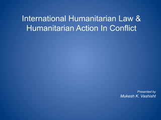 International Humanitarian Law &
Humanitarian Action In Conflict
Presented by
Mukesh K. Vashisht
 
