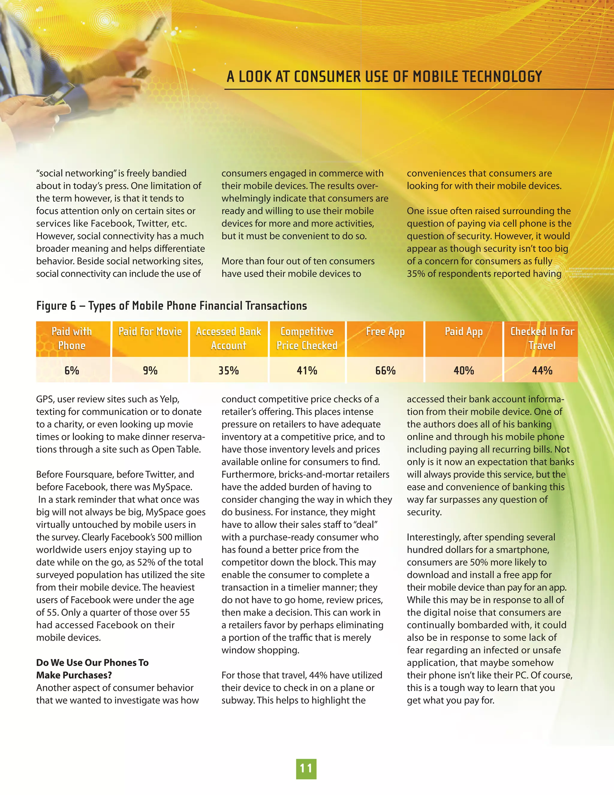 A LOOK AT CONSUMER USE OF MOBILE TECHNOLOGY




“social networking” is freely bandied        consumers engaged in commerce with            conveniences that consumers are
about in today’s press. One limitation of    their mobile devices. The results over-       looking for with their mobile devices.
the term however, is that it tends to        whelmingly indicate that consumers are
focus attention only on certain sites or     ready and willing to use their mobile         One issue often raised surrounding the
services like Facebook, Twitter, etc.        devices for more and more activities,         question of paying via cell phone is the
However, social connectivity has a much      but it must be convenient to do so.           question of security. However, it would
broader meaning and helps diﬀerentiate                                                     appear as though security isn’t too big
behavior. Beside social networking sites,    More than four out of ten consumers           of a concern for consumers as fully
social connectivity can include the use of   have used their mobile devices to             35% of respondents reported having


Figure 6 – Types of Mobile Phone Financial Transactions
   Paid with        Paid for Movie     Accessed Bank       Competitive          Free App            Paid App         Checked In for
    Phone                                 Account         Price Checked                                                  Travel

       6%                 9%                 35%               41%                 66%                 40%                 44%

GPS, user review sites such as Yelp,         conduct competitive price checks of a         accessed their bank account informa-
texting for communication or to donate       retailer’s oﬀering. This places intense       tion from their mobile device. One of
to a charity, or even looking up movie       pressure on retailers to have adequate        the authors does all of his banking
times or looking to make dinner reserva-     inventory at a competitive price, and to      online and through his mobile phone
tions through a site such as Open Table.     have those inventory levels and prices        including paying all recurring bills. Not
                                             available online for consumers to ﬁnd.        only is it now an expectation that banks
Before Foursquare, before Twitter, and       Furthermore, bricks-and-mortar retailers      will always provide this service, but the
before Facebook, there was MySpace.          have the added burden of having to            ease and convenience of banking this
 In a stark reminder that what once was      consider changing the way in which they       way far surpasses any question of
big will not always be big, MySpace goes     do business. For instance, they might         security.
virtually untouched by mobile users in       have to allow their sales staﬀ to “deal”
the survey. Clearly Facebook’s 500 million   with a purchase-ready consumer who            Interestingly, after spending several
worldwide users enjoy staying up to          has found a better price from the             hundred dollars for a smartphone,
date while on the go, as 52% of the total    competitor down the block. This may           consumers are 50% more likely to
surveyed population has utilized the site    enable the consumer to complete a             download and install a free app for
from their mobile device. The heaviest       transaction in a timelier manner; they        their mobile device than pay for an app.
users of Facebook were under the age         do not have to go home, review prices,        While this may be in response to all of
of 55. Only a quarter of those over 55       then make a decision. This can work in        the digital noise that consumers are
had accessed Facebook on their               a retailers favor by perhaps eliminating      continually bombarded with, it could
mobile devices.                              a portion of the traﬃc that is merely         also be in response to some lack of
                                             window shopping.                              fear regarding an infected or unsafe
Do We Use Our Phones To                                                                    application, that maybe somehow
Make Purchases?                              For those that travel, 44% have utilized      their phone isn’t like their PC. Of course,
Another aspect of consumer behavior          their device to check in on a plane or        this is a tough way to learn that you
that we wanted to investigate was how        subway. This helps to highlight the           get what you pay for.




                                                                11
 
