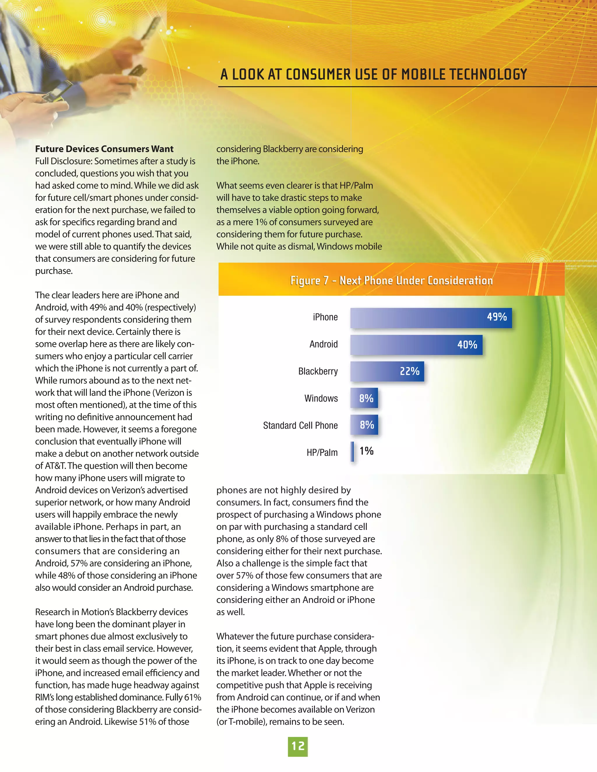 A LOOK AT CONSUMER USE OF MOBILE TECHNOLOGY



Future Devices Consumers Want                   considering Blackberry are considering
Full Disclosure: Sometimes after a study is     the iPhone.
concluded, questions you wish that you
had asked come to mind. While we did ask        What seems even clearer is that HP/Palm
for future cell/smart phones under consid-      will have to take drastic steps to make
eration for the next purchase, we failed to     themselves a viable option going forward,
ask for speciﬁcs regarding brand and            as a mere 1% of consumers surveyed are
model of current phones used. That said,        considering them for future purchase.
we were still able to quantify the devices      While not quite as dismal, Windows mobile
that consumers are considering for future
purchase.
                                                                   Figure 7 - Next Phone Under Consideration
The clear leaders here are iPhone and
Android, with 49% and 40% (respectively)
of survey respondents considering them                                   iPhone                           49%
for their next device. Certainly there is
some overlap here as there are likely con-                              Android                     40%
sumers who enjoy a particular cell carrier
which the iPhone is not currently a part of.                         Blackberry               22%
While rumors abound as to the next net-
work that will land the iPhone (Verizon is
most often mentioned), at the time of this
                                                                      Windows        8%
writing no deﬁnitive announcement had
been made. However, it seems a foregone                     Standard Cell Phone      8%
conclusion that eventually iPhone will
make a debut on another network outside                                 HP/Palm      1%
of AT&T. The question will then become
how many iPhone users will migrate to
Android devices on Verizon’s advertised         phones are not highly desired by
superior network, or how many Android           consumers. In fact, consumers ﬁnd the
users will happily embrace the newly            prospect of purchasing a Windows phone
available iPhone. Perhaps in part, an           on par with purchasing a standard cell
answer to that lies in the fact that of those   phone, as only 8% of those surveyed are
consumers that are considering an               considering either for their next purchase.
Android, 57% are considering an iPhone,         Also a challenge is the simple fact that
while 48% of those considering an iPhone        over 57% of those few consumers that are
also would consider an Android purchase.        considering a Windows smartphone are
                                                considering either an Android or iPhone
Research in Motion’s Blackberry devices         as well.
have long been the dominant player in
smart phones due almost exclusively to          Whatever the future purchase considera-
their best in class email service. However,     tion, it seems evident that Apple, through
it would seem as though the power of the        its iPhone, is on track to one day become
iPhone, and increased email eﬃciency and        the market leader. Whether or not the
function, has made huge headway against         competitive push that Apple is receiving
RIM’s long established dominance. Fully 61%     from Android can continue, or if and when
of those considering Blackberry are consid-     the iPhone becomes available on Verizon
ering an Android. Likewise 51% of those         (or T-mobile), remains to be seen.

                                                                   12
 