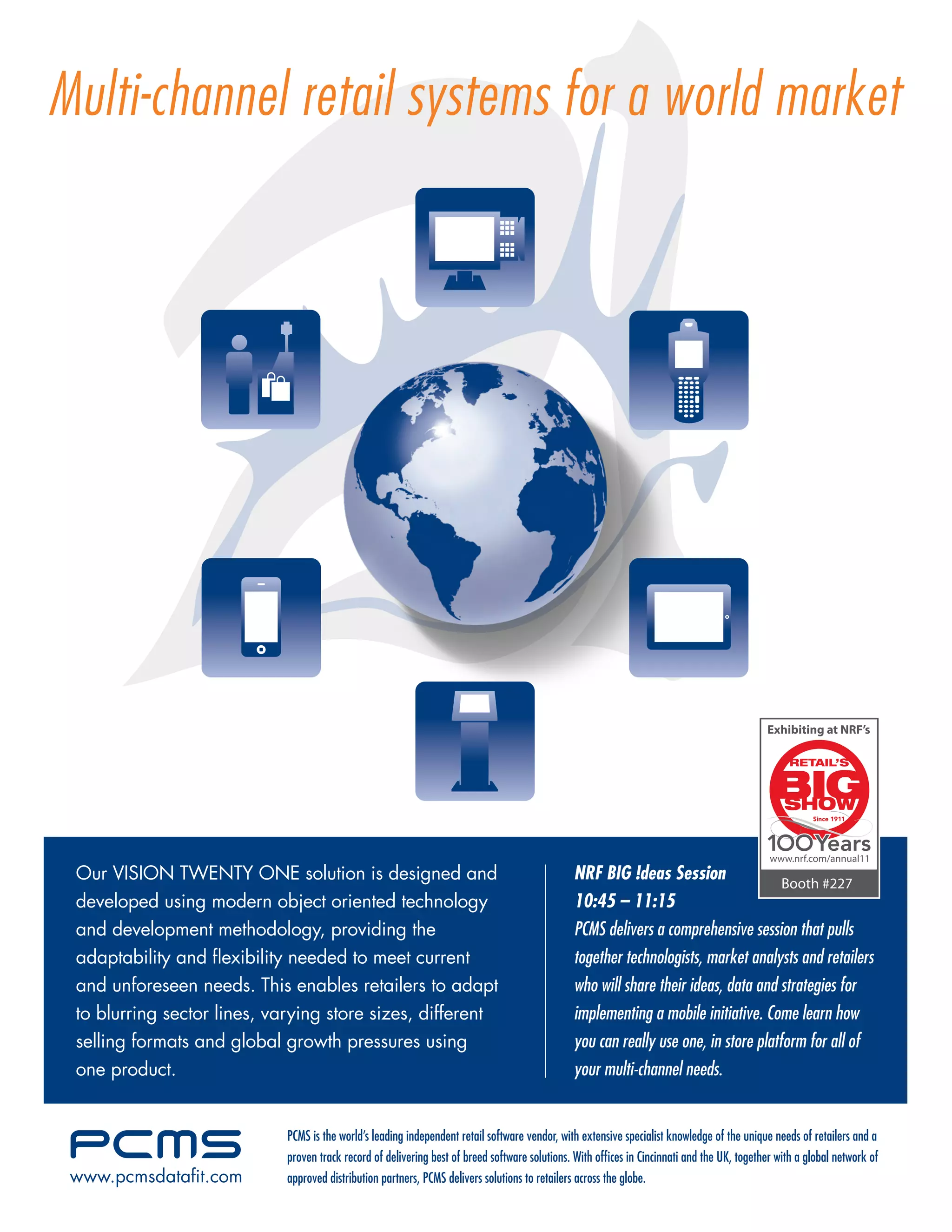 Multi-channel retail systems for a world market




                                                                                                                                             Exhibiting at NRF’s




                                                                                                                                              www.nrf.com/annual11
 Our VISION TWENTY ONE solution is designed and                                                 NRF BIG !deas Session                 Booth #227
 developed using modern object oriented technology                                              10:45 – 11:15
 and development methodology, providing the                                                     PCMS delivers a comprehensive session that pulls
 adaptability and ﬂexibility needed to meet current                                             together technologists, market analysts and retailers
 and unforeseen needs. This enables retailers to adapt                                          who will share their ideas, data and strategies for
 to blurring sector lines, varying store sizes, different                                       implementing a mobile initiative. Come learn how
 selling formats and global growth pressures using                                              you can really use one, in store platform for all of
 one product.                                                                                   your multi-channel needs.


                             PCMS is the world’s leading independent retail software vendor, with extensive specialist knowledge of the unique needs of retailers and a
                             proven track record of delivering best of breed software solutions. With ofﬁces in Cincinnati and the UK, together with a global network of
 www.pcmsdataﬁt.com          approved distribution partners, PCMS delivers solutions to retailers across the globe.
 