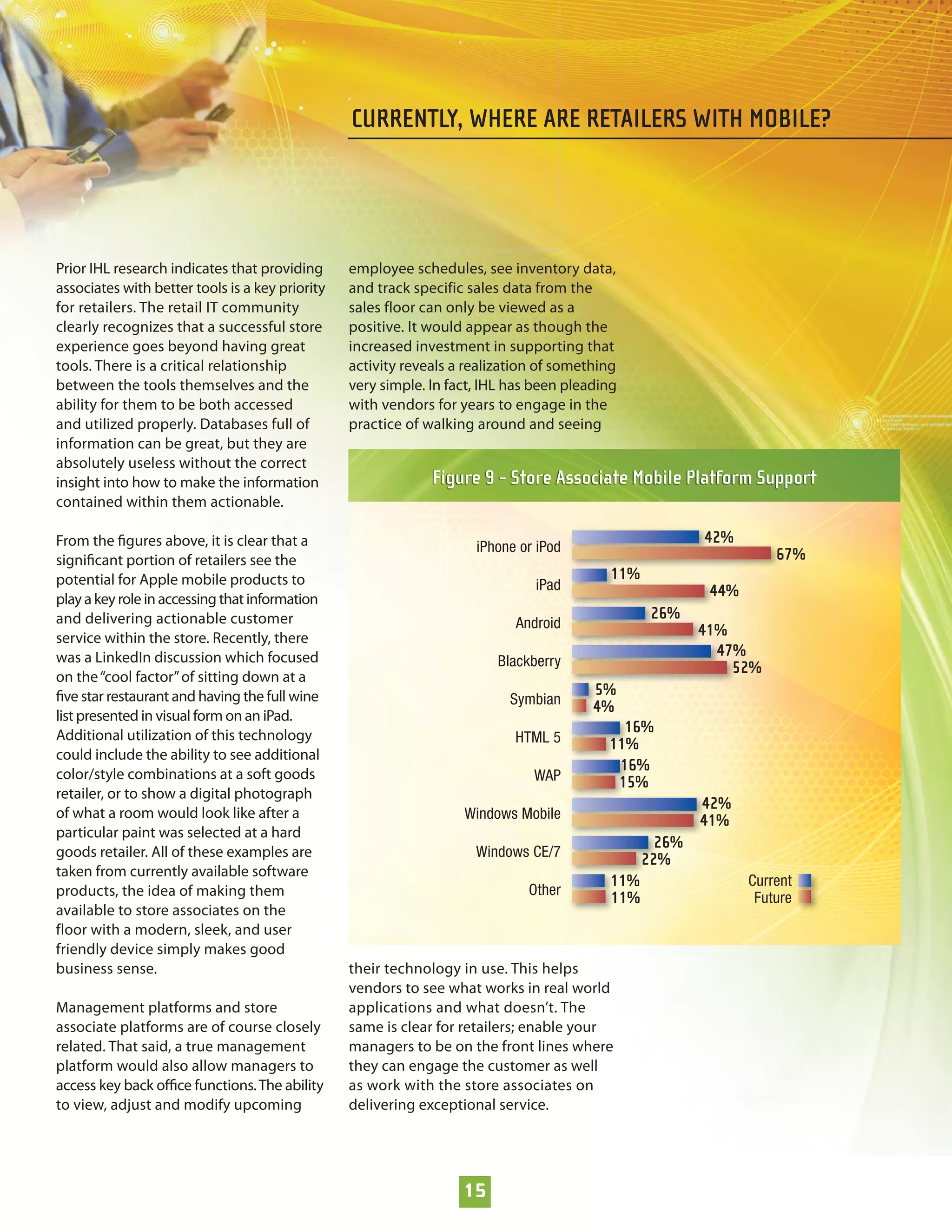CURRENTLY, WHERE ARE RETAILERS WITH MOBILE?




Prior IHL research indicates that providing      employee schedules, see inventory data,
associates with better tools is a key priority   and track specific sales data from the
for retailers. The retail IT community           sales floor can only be viewed as a
clearly recognizes that a successful store       positive. It would appear as though the
experience goes beyond having great              increased investment in supporting that
tools. There is a critical relationship          activity reveals a realization of something
between the tools themselves and the             very simple. In fact, IHL has been pleading
ability for them to be both accessed             with vendors for years to engage in the
and utilized properly. Databases full of         practice of walking around and seeing
information can be great, but they are
absolutely useless without the correct
insight into how to make the information                      Figure 9 - Store Associate Mobile Platform Support
contained within them actionable.

From the ﬁgures above, it is clear that a                                                                42%
                                                                     iPhone or iPod                                 67%
signiﬁcant portion of retailers see the
potential for Apple mobile products to                                                     11%
                                                                               iPad                       44%
play a key role in accessing that information
and delivering actionable customer                                                                26%
                                                                           Android                       41%
service within the store. Recently, there
was a LinkedIn discussion which focused                                                                    47%
                                                                        Blackberry                           52%
on the “cool factor” of sitting down at a
ﬁve star restaurant and having the full wine                                            5%
                                                                          Symbian       4%
list presented in visual form on an iPad.
Additional utilization of this technology
                                                                                            16%
                                                                           HTML 5         11%
could include the ability to see additional
                                                                                           16%
color/style combinations at a soft goods                                      WAP          15%
retailer, or to show a digital photograph
                                                                                                         42%
of what a room would look like after a                             Windows Mobile                        41%
particular paint was selected at a hard
                                                                                                   26%
goods retailer. All of these examples are                            Windows CE/7
                                                                                                 22%
taken from currently available software
                                                                                          11%                   Current
products, the idea of making them                                            Other
                                                                                          11%                    Future
available to store associates on the
floor with a modern, sleek, and user
friendly device simply makes good
business sense.                                  their technology in use. This helps
                                                 vendors to see what works in real world
Management platforms and store                   applications and what doesn’t. The
associate platforms are of course closely        same is clear for retailers; enable your
related. That said, a true management            managers to be on the front lines where
platform would also allow managers to            they can engage the customer as well
access key back oﬃce functions. The ability      as work with the store associates on
to view, adjust and modify upcoming              delivering exceptional service.




                                                                   15
 