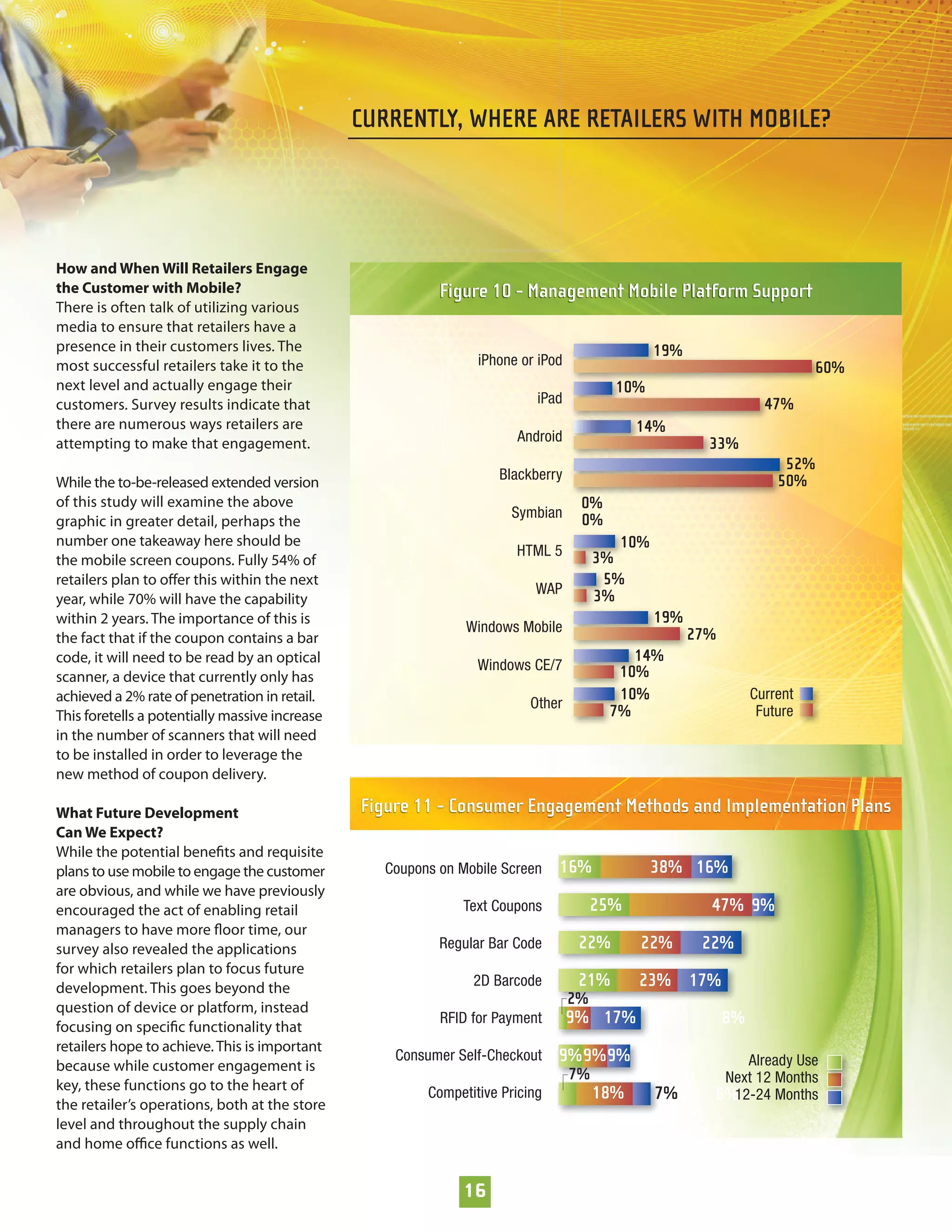CURRENTLY, WHERE ARE RETAILERS WITH MOBILE?




How and When Will Retailers Engage
the Customer with Mobile?                                  Figure 10 - Management Mobile Platform Support
There is often talk of utilizing various
media to ensure that retailers have a
presence in their customers lives. The                                                          19%
most successful retailers take it to the                         iPhone or iPod                                             60%
next level and actually engage their                                                     10%
customers. Survey results indicate that                                    iPad                                    47%
there are numerous ways retailers are                                                        14%
attempting to make that engagement.                                    Android                          33%
                                                                                                                      52%
While the to-be-released extended version                           Blackberry                                       50%
of this study will examine the above                                               0%
                                                                      Symbian      0%
graphic in greater detail, perhaps the
number one takeaway here should be                                                        10%
                                                                       HTML 5          3%
the mobile screen coupons. Fully 54% of
retailers plan to oﬀer this within the next                                             5%
                                                                          WAP          3%
year, while 70% will have the capability
within 2 years. The importance of this is                                                       19%
                                                               Windows Mobile                         27%
the fact that if the coupon contains a bar
code, it will need to be read by an optical                                                14%
                                                                 Windows CE/7            10%
scanner, a device that currently only has
achieved a 2% rate of penetration in retail.                                             10%                     Current
                                                                          Other
This foretells a potentially massive increase                                           7%                        Future
in the number of scanners that will need
to be installed in order to leverage the
new method of coupon delivery.

What Future Development                         Figure 11 - Consumer Engagement Methods and Implementation Plans
Can We Expect?
While the potential beneﬁts and requisite
plans to use mobile to engage the customer         Coupons on Mobile Screen    16%              38% 16%
are obvious, and while we have previously
encouraged the act of enabling retail                         Text Coupons             25%              47% 9%
managers to have more ﬂoor time, our
survey also revealed the applications                      Regular Bar Code        22%       22%       22%
for which retailers plan to focus future
development. This goes beyond the                               2D Barcode         21%       23% 17%
                                                                                  2%
question of device or platform, instead
focusing on speciﬁc functionality that
                                                           RFID for Payment       9% 17%                    8%
retailers hope to achieve. This is important
                                                    Consumer Self-Checkout     9% 9%9%                      Already Use
because while customer engagement is
                                                                                  7%                     Next 12 Months
key, these functions go to the heart of                  Competitive Pricing           18%      7%      8%12-24 Months
the retailer’s operations, both at the store
level and throughout the supply chain
and home oﬃce functions as well.


                                                               16
 