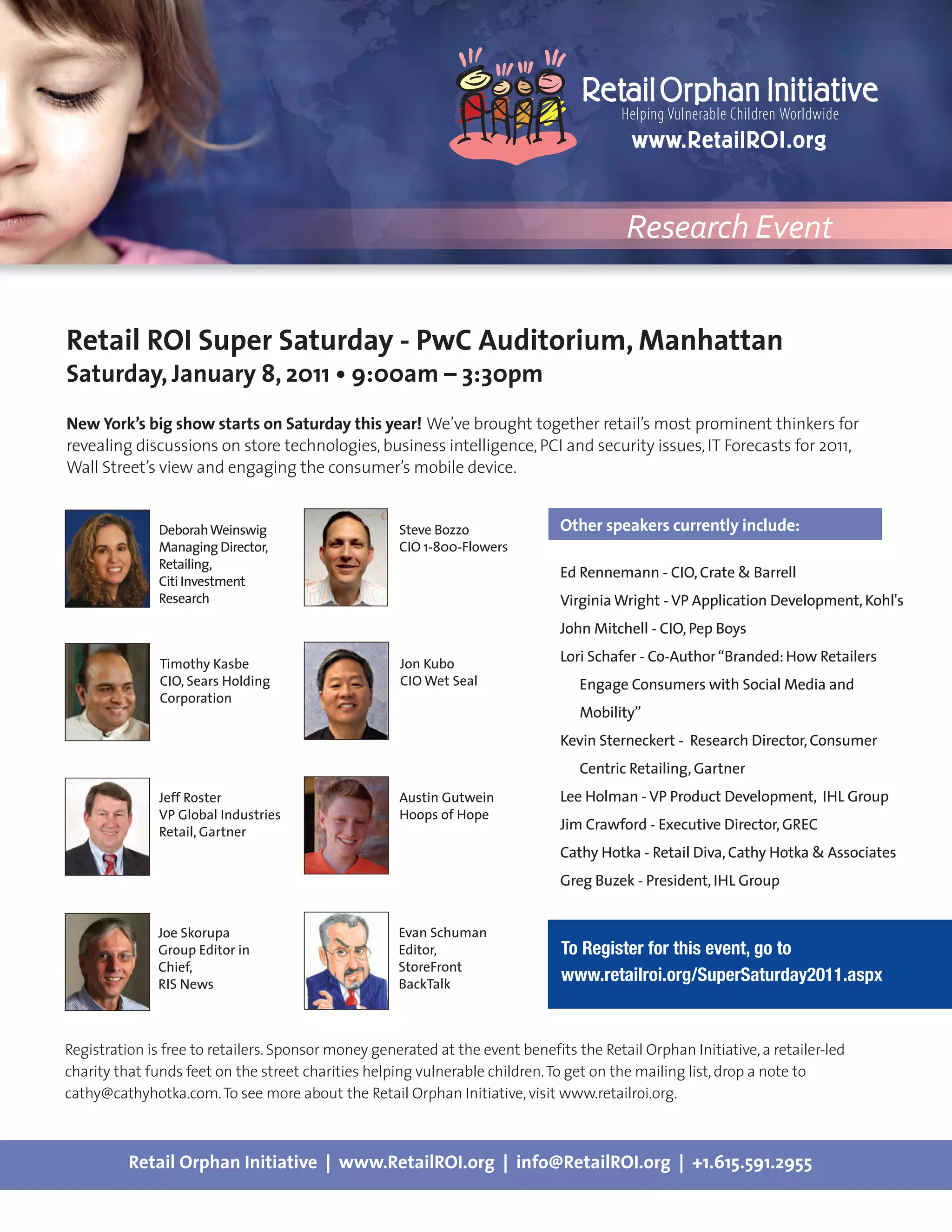 Research Event


Retail ROI Super Saturday - PwC Auditorium, Manhattan
Saturday, January 8, 2011 • 9:00am – 3:30pm
New York’s big show starts on Saturday this year! We’ve brought together retail’s most prominent thinkers for
revealing discussions on store technologies, business intelligence, PCI and security issues, IT Forecasts for 2011,
Wall Street’s view and engaging the consumer’s mobile device.


               Deborah Weinswig                      Steve Bozzo               Other speakers currently include:
               Managing Director,                    CIO 1-800-Flowers
               Retailing,
                                                                               Ed Rennemann - CIO, Crate & Barrell
               Citi Investment
               Research                                                        Virginia Wright - VP Application Development, Kohl's
                                                                               John Mitchell - CIO, Pep Boys

               Timothy Kasbe                         Jon Kubo                  Lori Schafer - Co-Author “Branded: How Retailers
               CIO, Sears Holding                    CIO Wet Seal                 Engage Consumers with Social Media and
               Corporation
                                                                                  Mobility”
                                                                               Kevin Sterneckert - Research Director, Consumer
                                                                                  Centric Retailing, Gartner
               Jeff Roster                           Austin Gutwein            Lee Holman - VP Product Development, IHL Group
               VP Global Industries                  Hoops of Hope
               Retail, Gartner                                                 Jim Crawford - Executive Director, GREC
                                                                               Cathy Hotka - Retail Diva, Cathy Hotka & Associates
                                                                               Greg Buzek - President, IHL Group


              Joe Skorupa                            Evan Schuman
              Group Editor in                        Editor,                   To Register for this event, go to
              Chief,                                 StoreFront
              RIS News                               BackTalk
                                                                               www.retailroi.org/SuperSaturday2011.aspx


Registration is free to retailers. Sponsor money generated at the event benefits the Retail Orphan Initiative, a retailer-led
charity that funds feet on the street charities helping vulnerable children. To get on the mailing list, drop a note to
cathy@cathyhotka.com. To see more about the Retail Orphan Initiative, visit www.retailroi.org.



          Retail Orphan Initiative | www.RetailROI.org | info@RetailROI.org | +1.615.591.2955
 