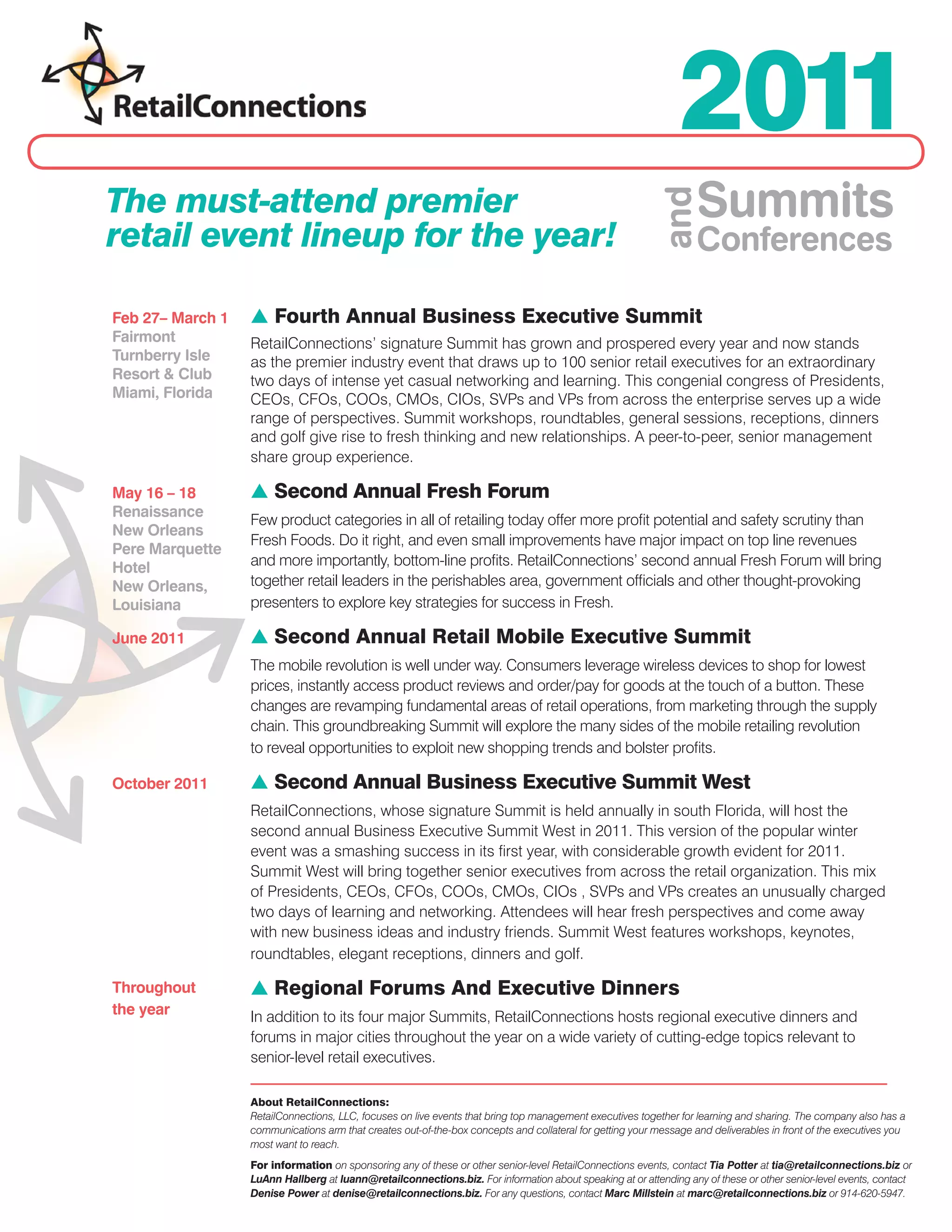2011
The must-attend premier                                                                                            Summits




                                                                                                          and
retail event lineup for the year!                                                                                  Conferences

Feb 27– March 1   s Fourth Annual Business Executive Summit
Fairmont          RetailConnections’ signature Summit has grown and prospered every year and now stands
Turnberry Isle    as the premier industry event that draws up to 100 senior retail executives for an extraordinary
Resort & Club     two days of intense yet casual networking and learning. This congenial congress of Presidents,
Miami, Florida    CEOs, CFOs, COOs, CMOs, CIOs, SVPs and VPs from across the enterprise serves up a wide
                  range of perspectives. Summit workshops, roundtables, general sessions, receptions, dinners
                  and golf give rise to fresh thinking and new relationships. A peer-to-peer, senior management
                  share group experience.

May 16 – 18       s Second Annual Fresh Forum
Renaissance
                  Few product categories in all of retailing today offer more profit potential and safety scrutiny than
New Orleans
                  Fresh Foods. Do it right, and even small improvements have major impact on top line revenues
Pere Marquette
Hotel             and more importantly, bottom-line profits. RetailConnections’ second annual Fresh Forum will bring
New Orleans,      together retail leaders in the perishables area, government officials and other thought-provoking
Louisiana         presenters to explore key strategies for success in Fresh.

June 2011         s Second Annual Retail Mobile Executive Summit
                  The mobile revolution is well under way. Consumers leverage wireless devices to shop for lowest
                  prices, instantly access product reviews and order/pay for goods at the touch of a button. These
                  changes are revamping fundamental areas of retail operations, from marketing through the supply
                  chain. This groundbreaking Summit will explore the many sides of the mobile retailing revolution
                  to reveal opportunities to exploit new shopping trends and bolster profits.

October 2011      s Second Annual Business Executive Summit West
                  RetailConnections, whose signature Summit is held annually in south Florida, will host the
                  second annual Business Executive Summit West in 2011. This version of the popular winter
                  event was a smashing success in its first year, with considerable growth evident for 2011.
                  Summit West will bring together senior executives from across the retail organization. This mix
                  of Presidents, CEOs, CFOs, COOs, CMOs, CIOs , SVPs and VPs creates an unusually charged
                  two days of learning and networking. Attendees will hear fresh perspectives and come away
                  with new business ideas and industry friends. Summit West features workshops, keynotes,
                  roundtables, elegant receptions, dinners and golf.

Throughout        s Regional Forums And Executive Dinners
the year          In addition to its four major Summits, RetailConnections hosts regional executive dinners and
                  forums in major cities throughout the year on a wide variety of cutting-edge topics relevant to
                  senior-level retail executives.

                  About RetailConnections:
                  RetailConnections, LLC, focuses on live events that bring top management executives together for learning and sharing. The company also has a
                  communications arm that creates out-of-the-box concepts and collateral for getting your message and deliverables in front of the executives you
                  most want to reach.
                  For information on sponsoring any of these or other senior-level RetailConnections events, contact Tia Potter at tia@retailconnections.biz or
                  LuAnn Hallberg at luann@retailconnections.biz. For information about speaking at or attending any of these or other senior-level events, contact
                  Denise Power at denise@retailconnections.biz. For any questions, contact Marc Millstein at marc@retailconnections.biz or 914-620-5947.
 