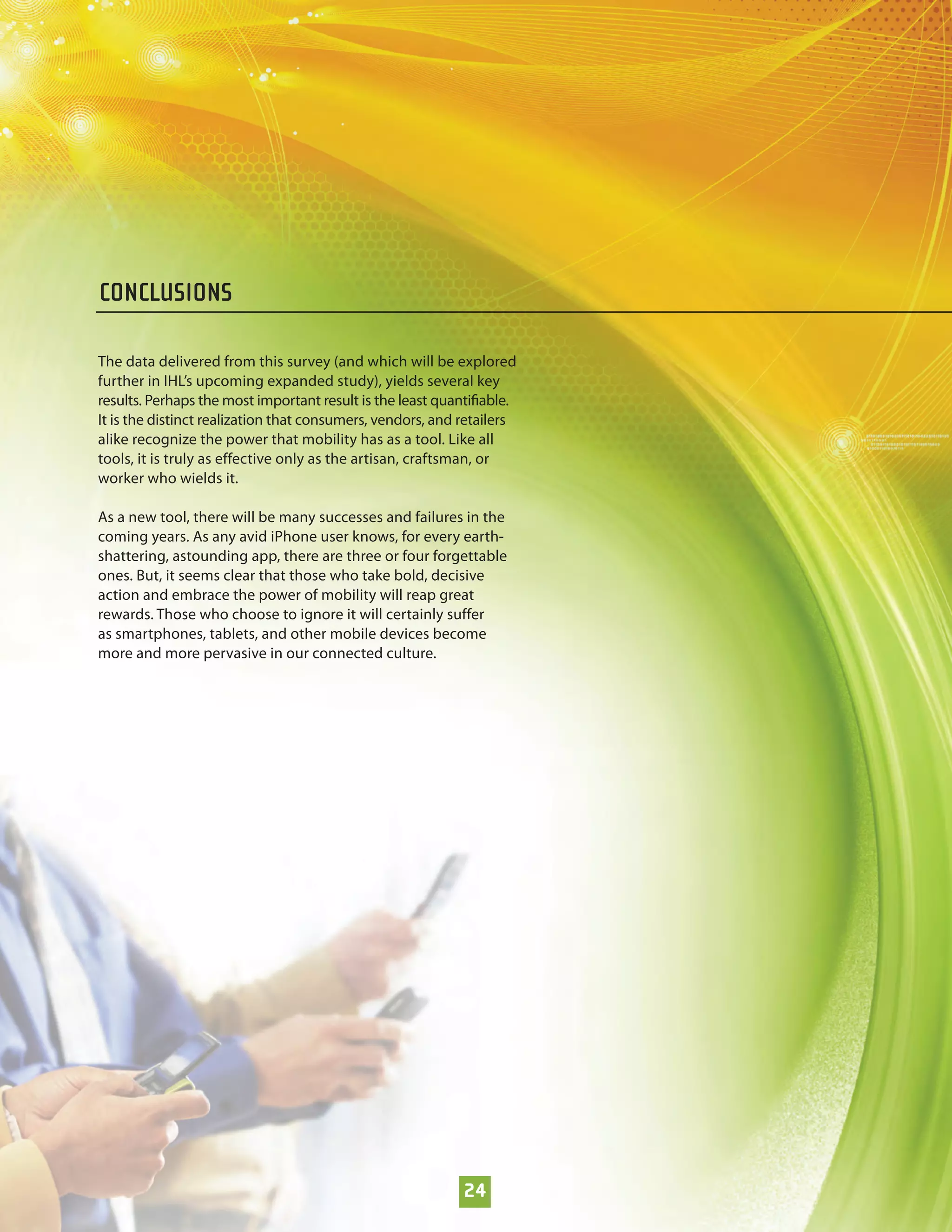 CONCLUSIONS

The data delivered from this survey (and which will be explored
further in IHL’s upcoming expanded study), yields several key
results. Perhaps the most important result is the least quantiﬁable.
It is the distinct realization that consumers, vendors, and retailers
alike recognize the power that mobility has as a tool. Like all
tools, it is truly as effective only as the artisan, craftsman, or
worker who wields it.

As a new tool, there will be many successes and failures in the
coming years. As any avid iPhone user knows, for every earth-
shattering, astounding app, there are three or four forgettable
ones. But, it seems clear that those who take bold, decisive
action and embrace the power of mobility will reap great
rewards. Those who choose to ignore it will certainly suffer
as smartphones, tablets, and other mobile devices become
more and more pervasive in our connected culture.




                                                            24
 