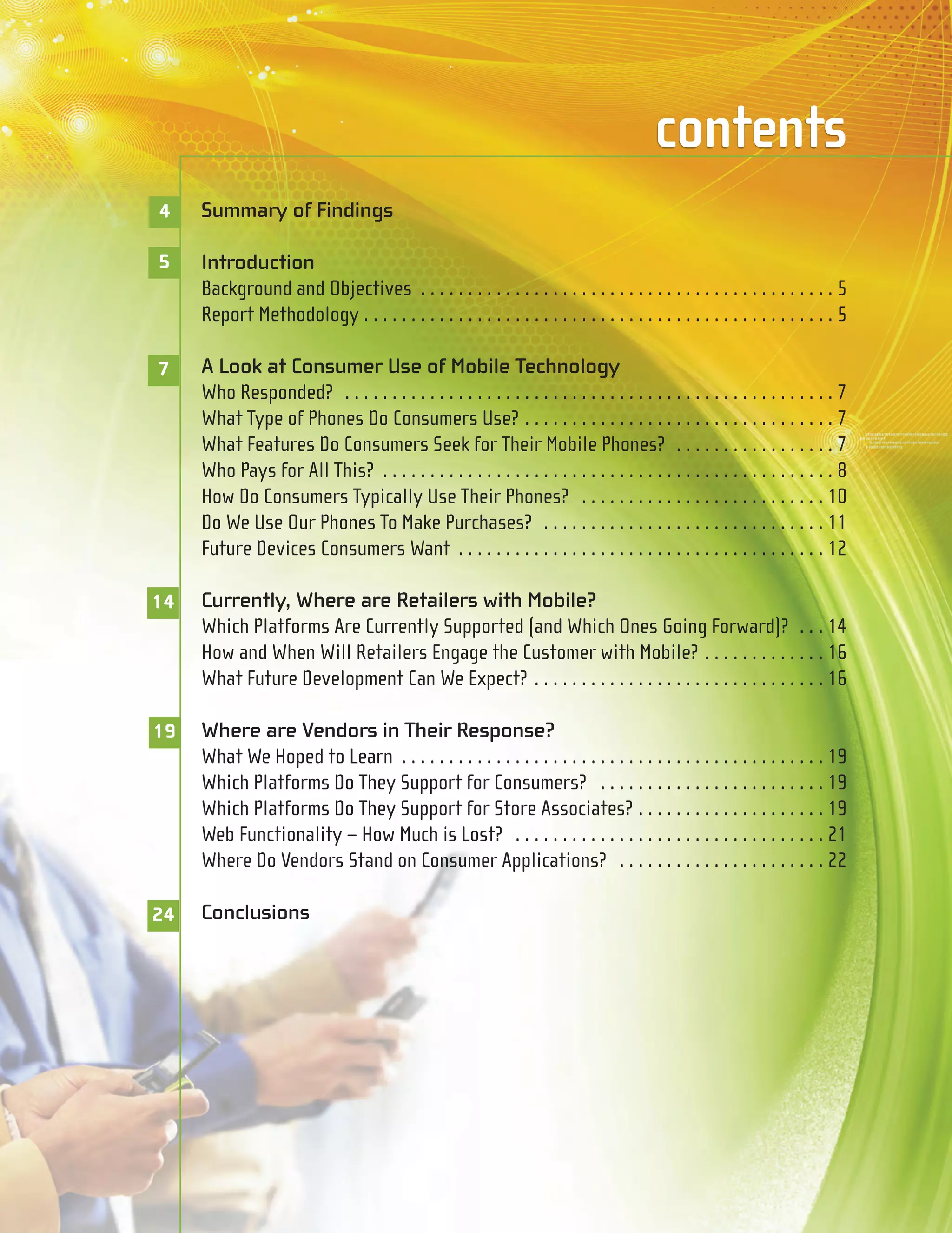 contents
4    Summary of Findings

5    Introduction
     Background and Objectives . . . . . . . . . . . . . . . . . . . . . . . . . . . . . . . . . . . . . . . . . . . . 5
     Report Methodology . . . . . . . . . . . . . . . . . . . . . . . . . . . . . . . . . . . . . . . . . . . . . . . . . . 5

7    A Look at Consumer Use of Mobile Technology
     Who Responded? . . . . . . . . . . . . . . . . . . . . . . . . . . . . . . . . . . . . . . . . . . . . . . . . . . . . 7
     What Type of Phones Do Consumers Use? . . . . . . . . . . . . . . . . . . . . . . . . . . . . . . . . . 7
     What Features Do Consumers Seek for Their Mobile Phones? . . . . . . . . . . . . . . . . . 7
     Who Pays for All This? . . . . . . . . . . . . . . . . . . . . . . . . . . . . . . . . . . . . . . . . . . . . . . . . 8
     How Do Consumers Typically Use Their Phones? . . . . . . . . . . . . . . . . . . . . . . . . . . 10
     Do We Use Our Phones To Make Purchases? . . . . . . . . . . . . . . . . . . . . . . . . . . . . . . 11
     Future Devices Consumers Want . . . . . . . . . . . . . . . . . . . . . . . . . . . . . . . . . . . . . . . 12

14   Currently, Where are Retailers with Mobile?
     Which Platforms Are Currently Supported (and Which Ones Going Forward)? . . . 14
     How and When Will Retailers Engage the Customer with Mobile? . . . . . . . . . . . . . 16
     What Future Development Can We Expect? . . . . . . . . . . . . . . . . . . . . . . . . . . . . . . . 16

19   Where are Vendors in Their Response?
     What We Hoped to Learn . . . . . . . . . . . . . . . . . . . . . . . . . . . . . . . . . . . . . . . . . . . . . 19
     Which Platforms Do They Support for Consumers? . . . . . . . . . . . . . . . . . . . . . . . . 19
     Which Platforms Do They Support for Store Associates? . . . . . . . . . . . . . . . . . . . . 19
     Web Functionality – How Much is Lost? . . . . . . . . . . . . . . . . . . . . . . . . . . . . . . . . . 21
     Where Do Vendors Stand on Consumer Applications? . . . . . . . . . . . . . . . . . . . . . . 22

24   Conclusions
 