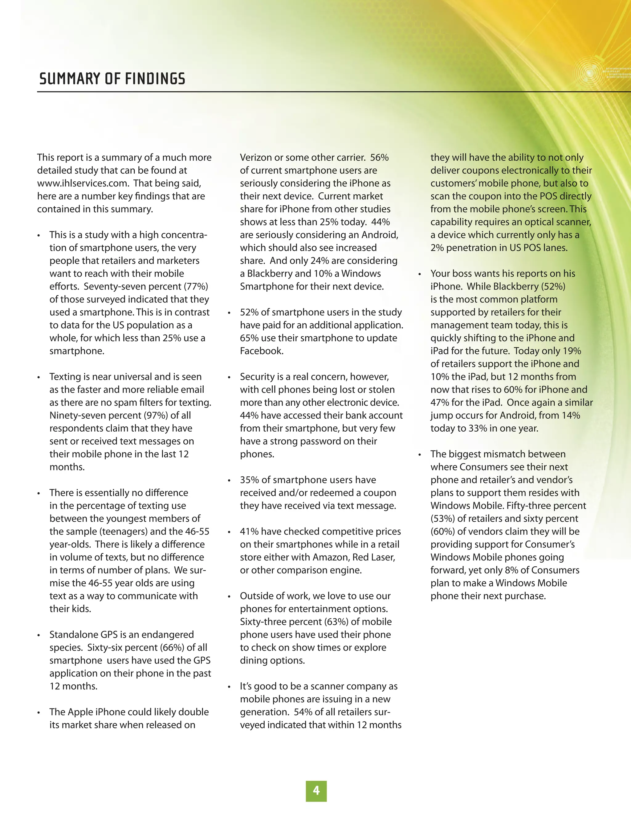 SUMMARY OF FINDINGS



This report is a summary of a much more        Verizon or some other carrier. 56%           they will have the ability to not only
detailed study that can be found at            of current smartphone users are              deliver coupons electronically to their
www.ihlservices.com. That being said,          seriously considering the iPhone as          customers’ mobile phone, but also to
here are a number key ﬁndings that are         their next device. Current market            scan the coupon into the POS directly
contained in this summary.                     share for iPhone from other studies          from the mobile phone’s screen. This
                                               shows at less than 25% today. 44%            capability requires an optical scanner,
• This is a study with a high concentra-       are seriously considering an Android,        a device which currently only has a
  tion of smartphone users, the very           which should also see increased              2% penetration in US POS lanes.
  people that retailers and marketers          share. And only 24% are considering
  want to reach with their mobile              a Blackberry and 10% a Windows             • Your boss wants his reports on his
  eﬀorts. Seventy-seven percent (77%)          Smartphone for their next device.            iPhone. While Blackberry (52%)
  of those surveyed indicated that they                                                     is the most common platform
  used a smartphone. This is in contrast     • 52% of smartphone users in the study         supported by retailers for their
  to data for the US population as a           have paid for an additional application.     management team today, this is
  whole, for which less than 25% use a         65% use their smartphone to update           quickly shifting to the iPhone and
  smartphone.                                  Facebook.                                    iPad for the future. Today only 19%
                                                                                            of retailers support the iPhone and
• Texting is near universal and is seen      • Security is a real concern, however,         10% the iPad, but 12 months from
  as the faster and more reliable email        with cell phones being lost or stolen        now that rises to 60% for iPhone and
  as there are no spam ﬁlters for texting.     more than any other electronic device.       47% for the iPad. Once again a similar
  Ninety-seven percent (97%) of all            44% have accessed their bank account         jump occurs for Android, from 14%
  respondents claim that they have             from their smartphone, but very few          today to 33% in one year.
  sent or received text messages on            have a strong password on their
  their mobile phone in the last 12            phones.                                    • The biggest mismatch between
  months.                                                                                   where Consumers see their next
                                             • 35% of smartphone users have                 phone and retailer’s and vendor’s
• There is essentially no diﬀerence            received and/or redeemed a coupon            plans to support them resides with
  in the percentage of texting use             they have received via text message.         Windows Mobile. Fifty-three percent
  between the youngest members of                                                           (53%) of retailers and sixty percent
  the sample (teenagers) and the 46-55       • 41% have checked competitive prices          (60%) of vendors claim they will be
  year-olds. There is likely a diﬀerence       on their smartphones while in a retail       providing support for Consumer’s
  in volume of texts, but no diﬀerence         store either with Amazon, Red Laser,         Windows Mobile phones going
  in terms of number of plans. We sur-         or other comparison engine.                  forward, yet only 8% of Consumers
  mise the 46-55 year olds are using                                                        plan to make a Windows Mobile
  text as a way to communicate with          • Outside of work, we love to use our          phone their next purchase.
  their kids.                                  phones for entertainment options.
                                               Sixty-three percent (63%) of mobile
• Standalone GPS is an endangered              phone users have used their phone
  species. Sixty-six percent (66%) of all      to check on show times or explore
  smartphone users have used the GPS           dining options.
  application on their phone in the past
  12 months.                                 • It’s good to be a scanner company as
                                               mobile phones are issuing in a new
• The Apple iPhone could likely double         generation. 54% of all retailers sur-
  its market share when released on            veyed indicated that within 12 months




                                                                 4
 