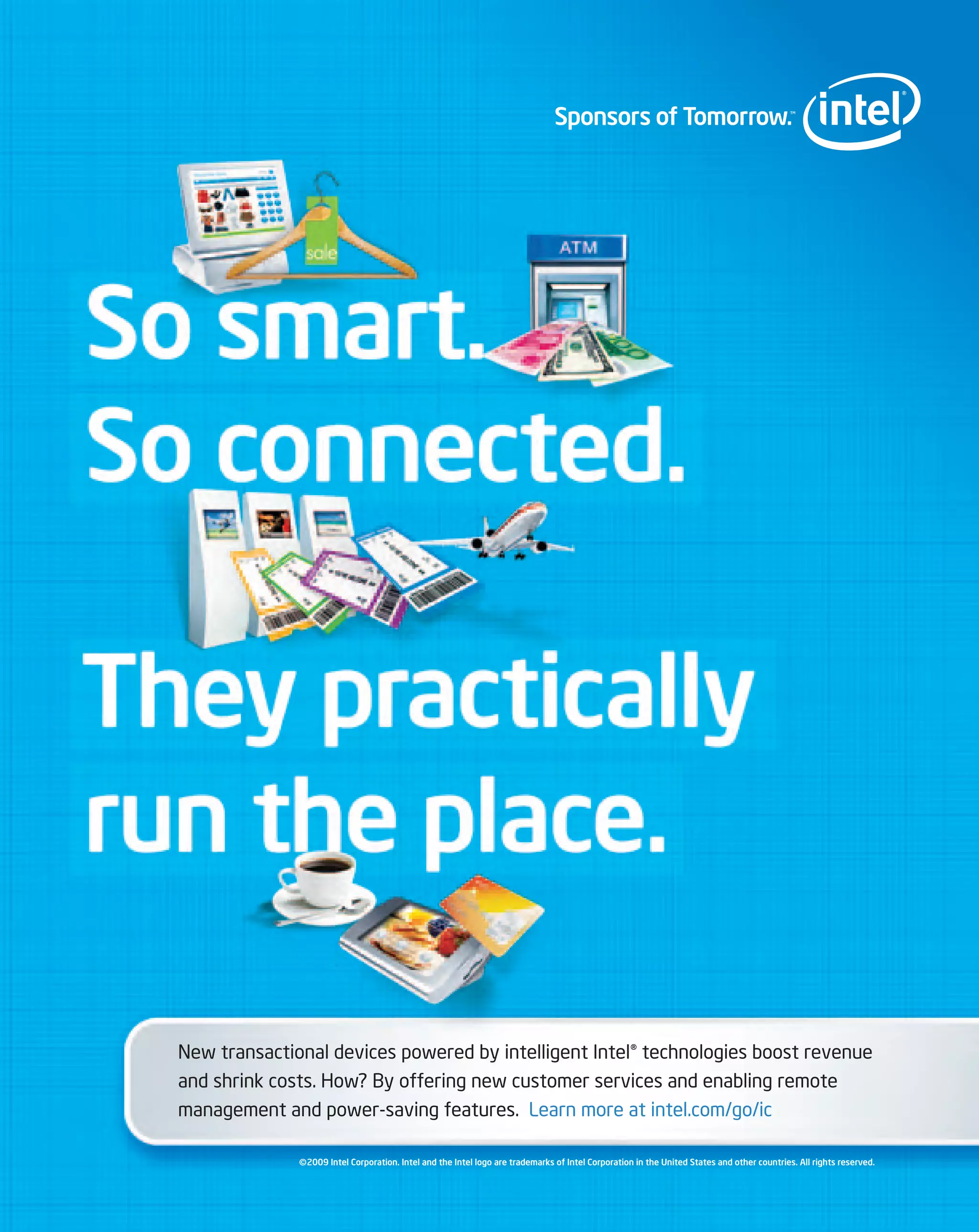 New transactional devices powered by intelligent Intel® technologies boost revenue
and shrink costs. How? By offering new customer services and enabling remote
management and power-saving features. Learn more at intel.com/go/ic

              ©2009 Intel Corporation. Intel and the Intel logo are trademarks of Intel Corporation in the United States and other countries. All rights reserved.
 