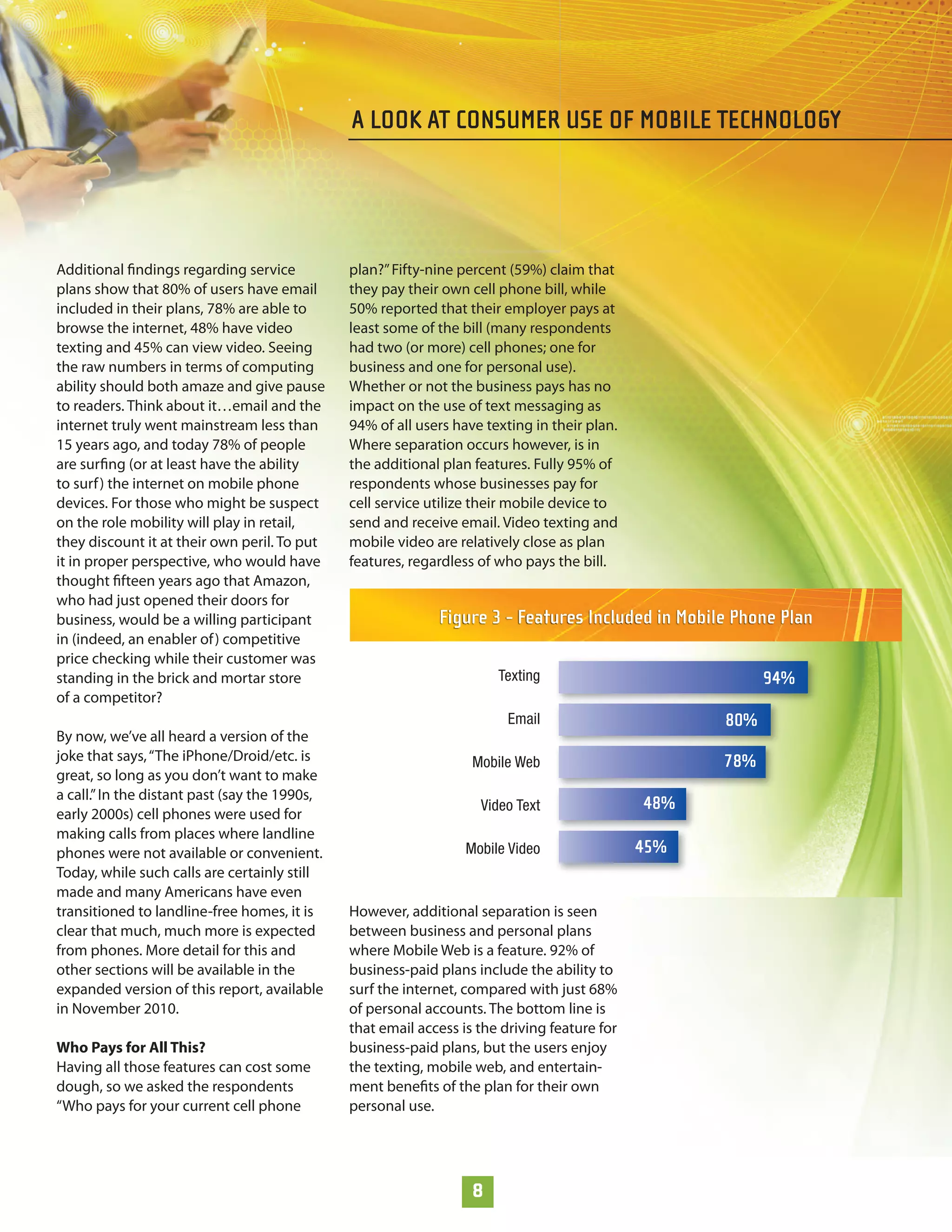 A LOOK AT CONSUMER USE OF MOBILE TECHNOLOGY




Additional ﬁndings regarding service           plan?” Fifty-nine percent (59%) claim that
plans show that 80% of users have email        they pay their own cell phone bill, while
included in their plans, 78% are able to       50% reported that their employer pays at
browse the internet, 48% have video            least some of the bill (many respondents
texting and 45% can view video. Seeing         had two (or more) cell phones; one for
the raw numbers in terms of computing          business and one for personal use).
ability should both amaze and give pause       Whether or not the business pays has no
to readers. Think about it…email and the       impact on the use of text messaging as
internet truly went mainstream less than       94% of all users have texting in their plan.
15 years ago, and today 78% of people          Where separation occurs however, is in
are surﬁng (or at least have the ability       the additional plan features. Fully 95% of
to surf ) the internet on mobile phone         respondents whose businesses pay for
devices. For those who might be suspect        cell service utilize their mobile device to
on the role mobility will play in retail,      send and receive email. Video texting and
they discount it at their own peril. To put    mobile video are relatively close as plan
it in proper perspective, who would have       features, regardless of who pays the bill.
thought ﬁfteen years ago that Amazon,
who had just opened their doors for
business, would be a willing participant                     Figure 3 - Features Included in Mobile Phone Plan
in (indeed, an enabler of ) competitive
price checking while their customer was
standing in the brick and mortar store                                 Texting                            94%
of a competitor?
                                                                         Email                      80%
By now, we’ve all heard a version of the
joke that says, “The iPhone/Droid/etc. is                          Mobile Web                       78%
great, so long as you don’t want to make
a call.” In the distant past (say the 1990s,
                                                                    Video Text                48%
early 2000s) cell phones were used for
making calls from places where landline
phones were not available or convenient.                          Mobile Video                45%
Today, while such calls are certainly still
made and many Americans have even
transitioned to landline-free homes, it is     However, additional separation is seen
clear that much, much more is expected         between business and personal plans
from phones. More detail for this and          where Mobile Web is a feature. 92% of
other sections will be available in the        business-paid plans include the ability to
expanded version of this report, available     surf the internet, compared with just 68%
in November 2010.                              of personal accounts. The bottom line is
                                               that email access is the driving feature for
Who Pays for All This?                         business-paid plans, but the users enjoy
Having all those features can cost some        the texting, mobile web, and entertain-
dough, so we asked the respondents             ment beneﬁts of the plan for their own
“Who pays for your current cell phone          personal use.




                                                                   8
 
