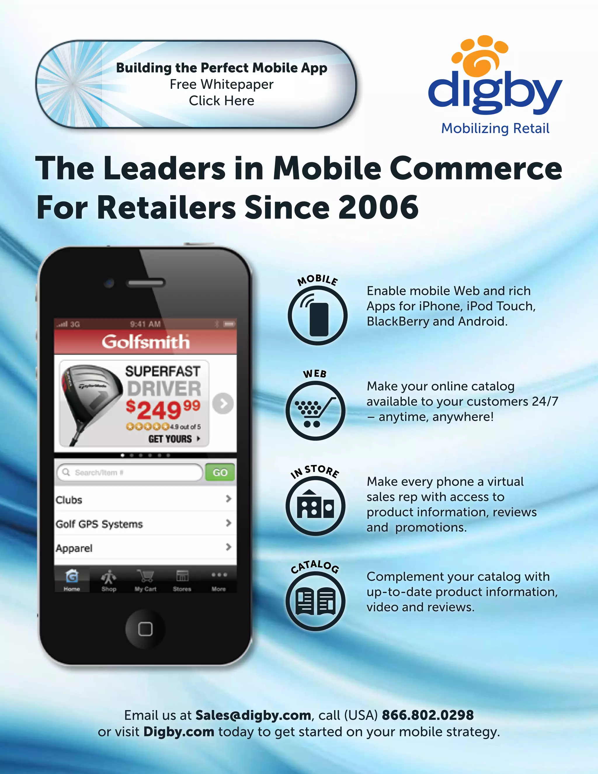 Building the Perfect Mobile App
             Free Whitepaper
                Click Here




The Leaders in Mobile Commerce
For Retailers Since 2006
                                         BILE
                                   MO
                                                Enable mobile Web and rich
                                                Apps for iPhone, iPod Touch,
                                                BlackBerry and Android.



                                    W EB
                                                Make your online catalog
                                                available to your customers 24/7
                                                – anytime, anywhere!



                                     S   TORE
                                  IN
                                                Make every phone a virtual
                                                sales rep with access to
                                                product information, reviews
                                                and promotions.

                                    TALOG
                                  CA
                                                Complement your catalog with
                                                up-to-date product information,
                                                video and reviews.




        Email us at Sales@digby.com, call (USA) 866.802.0298
   or visit Digby.com today to get started on your mobile strategy.
 