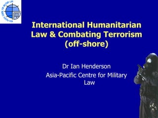 International Humanitarian
Law & Combating Terrorism
        (off-shore)

         Dr Ian Henderson
   Asia-Pacific Centre for Military
                  Law
 