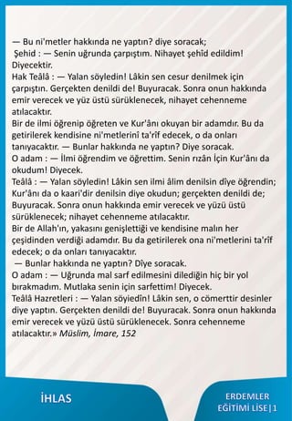 — Bu ni'metler hakkında ne yaptın? diye soracak;
Şehid : — Senin uğrunda çarpıştım. Nihayet şehîd edildim!
Diyecektir.
Hak Teâlâ : — Yalan söyledin! Lâkin sen cesur denilmek için
çarpıştın. Gerçekten denildi de! Buyuracak. Sonra onun hakkında
emir verecek ve yüz üstü sürüklenecek, nihayet cehenneme
atılacaktır.
Bir de ilmi öğrenip öğreten ve Kur'ânı okuyan bir adamdır. Bu da
getirilerek kendisine ni'metlerinî ta'rîf edecek, o da onları
tanıyacaktır. — Bunlar hakkında ne yaptın? Diye soracak.
O adam : — İlmi öğrendim ve öğrettim. Senin rızân İçin Kur'ânı da
okudum! Diyecek.
Teâlâ : — Yalan söyledin! Lâkin sen ilmi âlim denilsin dîye öğrendin;
Kur'ânı da o kaari'dir denilsin diye okudun; gerçekten denildi de;
Buyuracak. Sonra onun hakkında emir verecek ve yüzü üstü
sürüklenecek; nihayet cehenneme atılacaktır.
Bir de Allah'ın, yakasını genişlettiği ve kendisine malın her
çeşidinden verdiği adamdır. Bu da getirilerek ona ni'metlerini ta'rîf
edecek; o da onları tanıyacaktır.
— Bunlar hakkında ne yaptın? Dîye soracak.
O adam : — Uğrunda mal sarf edilmesini dilediğin hiç bir yol
bırakmadım. Mutlaka senin için sarfettim! Diyecek.
Teâlâ Hazretleri : — Yalan söyiedîn! Lâkin sen, o cömerttir desinler
diye yaptın. Gerçekten denildi de! Buyuracak. Sonra onun hakkında
emir verecek ve yüzü üstü sürüklenecek. Sonra cehenneme
atılacaktır.» Müslim, İmare, 152
 