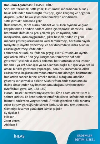 Konunun Açıklaması: İHLAS NEDİR?
Sözlükte “arınmak, saflaşmak, kurtulmak” mânasındaki hulûs /
halâs kökünden türetilmiştir. “bir şeyi, içine karışmış ve değerini
düşürmüş olan başka şeylerden temizleyip arındırmak,
saflaştırmak” anlamına gelir.
İhlâs kelimesi, terim olarak “ibadet ve iyilikleri riyadan ve çıkar
kaygılarından arındırıp sadece Allah için yapmak” demektir. İslâmî
literatürde ihlâs daha geniş olarak şirk ve riyadan, bâtıl
inançlardan, kötü duygulardan, çıkar hesaplarından ve genel
mânada gösteriş arzusundan kalbi temizlemeyi, her türlü hayırlı
faaliyete iyi niyetle yönelmeyi ve her durumda yalnızca Allah’ın
rızâsını gözetmeyi ifade eder
Fahreddin er-Râzî, bu ifadenin geçtiği Hicr sûresinin 40. âyetini
açıklarken ihlâsın “bir şeyi karışımdan temizleyip saf hale
getirmek” şeklindeki sözlük anlamını hatırlattıktan sonra insanın
bir ameli ya sırf Allah için ya da Allah’tan başka biri için veya her iki
amacı birlikte gözeterek yapacağını, sonuncu durumda ya Allah
rızâsını veya başkasını memnun etmeyi öne alacağını belirtmekte,
bunlardan sadece birinci amelin makbul olduğunu, ameline
gösteriş karıştırmakla birlikte Allah rızâsını önde tutanların da
ihlâslı kimselerden sayılmasının umulduğunu söylemektedir
(Mefâtîḥu’l-ġayb, XIX, 188-189)
Hasan-ı Basri Hazretleri buyuruyor ki : Öyle adamlara yetiştim ki
şöhret korkusu ile kendisinin ve etrafındakilerin istifade edecekleri
hikmetli sözlerden vazgeçerlerdi..." Yolda giderken halkı rahatsız
eden bir şeyi gördüğünde şöhret korkusuyla onu temizlemezdi.
Gösterişçi kıyamet günü dört isimle çağrılır.
Ey riyakar !
Hilekar !
Zarar veren !
Ahlaksız !
 