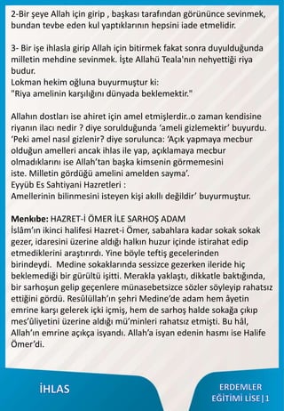 2-Bir şeye Allah için girip , başkası tarafından görününce sevinmek,
bundan tevbe eden kul yaptıklarının hepsini iade etmelidir.
3- Bir işe ihlasla girip Allah için bitirmek fakat sonra duyulduğunda
milletin mehdine sevinmek. İşte Allahü Teala'nın nehyettiği riya
budur.
Lokman hekim oğluna buyurmuştur ki:
"Riya amelinin karşılığını dünyada beklemektir."
Allahın dostları ise ahiret için amel etmişlerdir..o zaman kendisine
riyanın ilacı nedir ? diye sorulduğunda ‘ameli gizlemektir’ buyurdu.
‘Peki amel nasıl gizlenir? diye sorulunca: ‘Açık yapmaya mecbur
olduğun amelleri ancak ihlas ile yap, açıklamaya mecbur
olmadıklarını ise Allah’tan başka kimsenin görmemesini
iste. Milletin gördüğü amelini amelden sayma’.
Eyyüb Es Sahtiyani Hazretleri :
Amellerinin bilinmesini isteyen kişi akıllı değildir’ buyurmuştur.
Menkıbe: HAZRET-İ ÖMER İLE SARHOŞ ADAM
İslâm’ın ikinci halifesi Hazret-i Ömer, sabahlara kadar sokak sokak
gezer, idaresini üzerine aldığı halkın huzur içinde istirahat edip
etmediklerini araştırırdı. Yine böyle teftiş gecelerinden
birindeydi. Medine sokaklarında sessizce gezerken ileride hiç
beklemediği bir gürültü işitti. Merakla yaklaştı, dikkatle baktığında,
bir sarhoşun gelip geçenlere münasebetsizce sözler söyleyip rahatsız
ettiğini gördü. Resûlüllah’ın şehri Medine’de adam hem âyetin
emrine karşı gelerek içki içmiş, hem de sarhoş halde sokağa çıkıp
mes’ûliyetini üzerine aldığı mü’minleri rahatsız etmişti. Bu hâl,
Allah’ın emrine açıkça isyandı. Allah’a isyan edenin hasmı ise Halife
Ömer’di.
 
