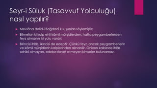 Seyr-i Süluk (Tasavvuf Yolculuğu)
nasıl yapılır?
 Mevlâna Halid-i Bağdadî k.s. şunları söylemiştir:
 Bilmelisin ki kalp ehli kâmil mürşidlerden, hatta peygamberlerden
feyz almanın iki yolu vardır:
 Birincisi ihlâs, ikincisi de edeptir. Çünkü feyz, ancak peygamberlerin
ve kâmil mürşidlerin kalplerinden alınabilir. Onların kalbinde ihlâs
sahibi olmayan, edebe riayet etmeyen kimseler bulunamaz.
 