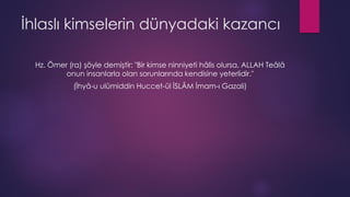 İhlaslı kimselerin dünyadaki kazancı
Hz. Ömer (ra) şöyle demiştir: "Bir kimse ninniyeti hâlis olursa, ALLAH Teâlâ
onun insanlarla olan sorunlarında kendisine yeterlidir."
(İhyâ-u ulûmiddin Huccet-ül İSLÂM İmam-ı Gazali)
 