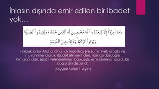 İhlasın dışında emir edilen bir ibadet
yok…
Halbuki onlar Allaha, Onun dininde ihlâs (ve samimiyet) erbabı ve
muvahhitler olarak, ibadet etmelerinden, namazı dosdoğru
kılmalarından, zekâtı vermelerinden başkasıyla emir olunmamışlardı. En
doğru din de bu idi.
(Beyyine Suresi 5. Ayet)
 