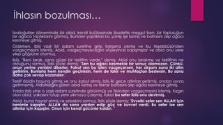 İhlasın bozulması…
İsrailoğulları döneminde bir abid, kendi kulübesinde ibadetle meşgul iken, bir topluluğun
bir ağaca taptıklarını görmüş. Bunların yaptıkları bu yanlış işe kızmış ve baltasını alıp ağacı
kesmeye gitmiş.
Giderken, iblis yaşlı bir adam suretine girip karşısına çıkmış ve bu teşebbüsünden
vazgeçmesini istemiş. Abid, vazgeçmeyeceğini söyleyince kapışmışlar ve abid onu yere
yıkıp göğsüne oturmuş.
iblis, "Beni bırak, sana güzel bir teklifim vardır." demiş. Abid onu bırakmış ve teklifinin ne
olduğunu sormuş. İblis şöyle demiş: "Sen bu ağacı kesmekle bir sonuç alamazsın. Çünkü,
onun yerine yenisini dikerler. Fakat sen bu işten vazgeçersen, her akşam sana iki altın
getiririm. Bunlarla hem kendin geçinirsin, hem de fakir ve muhtaçları beslersin. Bu sana
daha çok sevap kazandırır."
Teklif âbidin hoşuna gitmiş ve onu kabul etmiş. iblis iki gece altınları getirmiş, ondan sonra
getirmemiş. Aldatıldığını gören abid kızmış ve tekrar baltasını alıp ağacı kesmeye gitmiş.
Yolda iblis yine o yaşlı adam suretinde görünmüş ve fikrinden vazgeçmesini istemiş. Kızgın
olan abid, yakasını tutup yere yıkmaya çalışmış, fakat bu sefer iblis onu devirmiş.
Abid, buna hayret etmiş ve sebebini sormuş. İblis şöyle demiş: "Evvelki sefer sen ALLAH için
benimle kapıştın. ALLAH da sana yardım edip güç ve kuvvet verdi. Bu sefer ise sen
altınlar için kapıştın. Onun için kendi gücünle kaldın. "
 