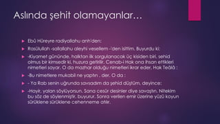 Aslında şehit olamayanlar…
 Ebû Hüreyre radiyallahu anh'den:
 Rasûlullah -sallallahu aleyhi vesellem -'den isittim. Buyurdu ki:
 -Kiyamet gününde, halktan ilk sorgulanacak üç kisiden biri, sehid
olmus bir kimsedir ki, huzura getirilir. Cenab-i Hak ona ihsan ettikleri
nimetleri sayar. O da mazhar olduğu nimetleri ikrar eder, Hak Teâlâ :
 -Bu nimetlere mukabil ne yaptın , der. O da :
 - Ya Rab senin uğrunda savsadım da şehid düştüm, deyince:
 -Hayir, yalan söylüyorsun. Sana cesûr desinler diye savaştın. Nitekim
bu söz de söylenmiştir, buyurur. Sonra verilen emir üzerine yüzü koyun
sürüklene sürüklene cehenneme atılır.
 