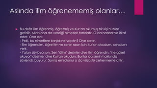 Aslında ilim öğrenememiş olanlar…
 Bu defa ilim öğrenmiş, öğretmiş ve Kur‘an okumuş bir kişi huzura
getirilir. Allah ona da verdiği nimetleri hatırlatır. O da hatırlar ve itiraf
eder. Ona da:
- Peki, bu nimetlere karşılık ne yaptın? Diye sorar.
- İlim öğrendim, öğrettim ve senin rızan için Kur'an okudum, cevabını
verir.
- Yalan söylüyorsun. Sen "âlim" desinler diye ilim öğrendin, "ne güzel
okuyor" desinler diye Kur'an okudun. Bunlar da senin hakkında
söylendi, buyurur. Sonra emrolunur o da yüzüstü cehenneme atılır.
 