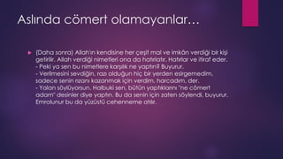 Aslında cömert olamayanlar…
 (Daha sonra) Allah'ın kendisine her çeşit mal ve imkân verdiği bir kişi
getirilir. Allah verdiği nimetleri ona da hatırlatır. Hatırlar ve itiraf eder.
- Peki ya sen bu nimetlere karşılık ne yaptın? Buyurur.
- Verilmesini sevdiğin, razı olduğun hiç bir yerden esirgemedim,
sadece senin rızanı kazanmak için verdim, harcadım, der.
- Yalan söylüyorsun. Halbuki sen, bütün yaptıklarını "ne cömert
adam" desinler diye yaptın. Bu da senin için zaten söylendi, buyurur.
Emrolunur bu da yüzüstü cehenneme atılır.
 