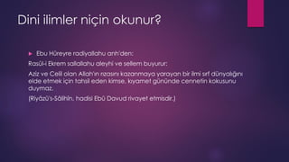 Dini ilimler niçin okunur?
 Ebu Hüreyre radiyallahu anh'den:
Rasûl-i Ekrem sallallahu aleyhi ve sellem buyurur:
Aziz ve Celil olan Allah'ın rızasını kazanmaya yarayan bir ilmi sırf dünyalığını
elde etmek için tahsil eden kimse, kıyamet gününde cennetin kokusunu
duymaz.
(Riyâzü's-Sâlihîn, hadisi Ebû Davud rivayet etmisdir.)
 