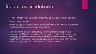 İbadetin sonundaki riya
 İbn-i Abbas (r.a.) Hz.'inden naklen Mu-az b. Cebel rivayet ediyor ki;
Şeytan şöyle demiştir.
Benim bir oğlum vardır ki; onun adı da; MÜTEKAZİ'dir... Bunun vazifesi de;
yapılan gizli amelleri yaymaya çalışmaktır.
Mesela: Bir kul, gizli bir taat işlerse... ve bu yaptığını da gizlemeye
çalışırsa... MÜTEKAZÎ onu dürter... En sonunda o gizli amelin yayılmasına
ve açığa çıkarmaya muvaffak olur. Böylece: Allah-ü Teala o amel
sahibinin yüz sevabının doksan dokuzunu imha eder... biri kalır. Çünkü,
bir kulun yaptığı gizli bir amel için tam yüz sevap verilir.
 