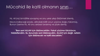 Mücahid ile katil olmanın sınırı…
Hz. Ali (ra) bir kâfirle savaşmış ve onu yere yıkıp öldürmek istemiş.
Kılıcını indireceği sırada, altındaki kâfir onun yüzüne doğru tükürmüş.
Bunun üzerine Hz. Ali onu serbest bırakmış ve şöyle demiş:
"Ben seni ALLAH için öldürecektim. Fakat yüzüme tükürünce,
hiddetlendim. Bu durumda seni öldürseydim, ALLAH için değil, nefsim
için öldürecek ve katil olacaktım."
 