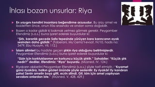 İhlası bozan unsurlar: Riya
 En yaygını kendini insanlara beğendirme arzusudur. Bu arzu amel ve
ibadetten önce, onun ifâsı sırasında ve ondan sonra doğabilir.
 Bazen o kadar gizlidir ki bakmak yetmez görmek gerekir. Peygamber
Efendimiz (s.a.s.) buna işaret ederek buyurdular ki:
“Şirk, karanlık gecede Safa tepesinde yürüyen kara karıncanın ayak
sesinden daha gizlidir.” (Taberani, Mu‘cemü’l-evsat, IV/10, hadis no:
3479; Ebu Nuaym, VII, 112.)
 İslam alimleri bu hadiste geçen şirkin riya olduğunu belirtmişlerdir.
Peygamber Efendimiz (s.a.s.) buna işaret ederek buyurdular ki:
“Sizin için korktuklarımın en korkuncu küçük şirktir.” Sahabiler: “Küçük şirk
nedir?” dediler. Efendimiz: “Riya” buyurdu. (Müsned, IV, 124.)
 Riyakarın akıbetini Peygamber Efendimiz (s.a.s.) şöyle tarif etmiştir.: “Kıyamet
günü riyakâra, halkın gözleri önünde şöyle seslenilir: Ey riyakâr! Ey kandıran
şahıs! Senin amelin boşa gitti, ecrin silindi. Git, kim için amel yaptıysan
sevabını onlardan iste.” (Müsned, V, 428, 429.)
 