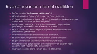 Riyakâr insanların temel özellikleri
 Değer yargıları ‘başkalarının beğenmesi’dir
 Gösteriş ehlidirler. Güzel görünmeye aşırı özen gösterirler
 Çoğunun kafası karışıktır. Bazen Allah’ı bazen de insanları kandırdıklarını
zannederler. Tutarsızlık problemleri görülür.
 Dünya zevki daha ağır basar, yalnız kaldıklarında veya başkası
görmediğinde zevklerini ibadetlere tercih ederler.
 Müsait ortam bulduklarında yalan söylemekten ve insanlara hile
yapmaktan çekinmezler.
 İnsanların kendisinden emin olmadıkları insanlardır.
 En büyük korkuları yerilmek ve kusurlarının ortaya çıkmasıdır.
 En çok sinirlendikleri şey de bu korkuya dokunulmasıdır.
 Nefis terbiyesine çalışmadıkları için iradeleri kuvvetli değildir, irade
yönetimi zaafı yaşarlar, kötü alışkanlıklar vs.
 İnsanların ellerinde olana tamah eder ve dillendirirler
 