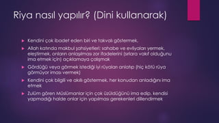 Riya nasıl yapılır? (Dini kullanarak)
 Kendini çok ibadet eden biri ve takvalı göstermek,
 Allah katında makbul şahsiyetleri; sahabe ve evliyaları yermek,
eleştirmek, onların anlaşılması zor ifadelerini (sırlara vakıf olduğunu
ima etmek için) açıklamaya çalışmak
 Gördüğü veya görmek istediği iyi rüyaları anlatıp (hiç kötü rüya
görmüyor iması vermek)
 Kendini çok bilgili ve akıllı göstermek, her konudan anladığını ima
etmek
 Zulüm gören Müslümanlar için çok üzüldüğünü ima edip, kendisi
yapmadığı halde onlar için yapılması gerekenleri dillendirmek
 