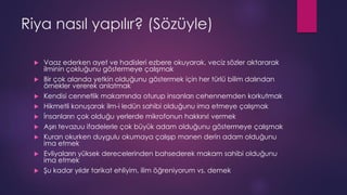 Riya nasıl yapılır? (Sözüyle)
 Vaaz ederken ayet ve hadisleri ezbere okuyarak, veciz sözler aktararak
ilminin çokluğunu göstermeye çalışmak
 Bir çok alanda yetkin olduğunu göstermek için her türlü bilim dalından
örnekler vererek anlatmak
 Kendisi cennetlik makamında oturup insanları cehennemden korkutmak
 Hikmetli konuşarak ilm-i ledün sahibi olduğunu ima etmeye çalışmak
 İnsanların çok olduğu yerlerde mikrofonun hakkını! vermek
 Aşırı tevazuu ifadelerle çok büyük adam olduğunu göstermeye çalışmak
 Kuran okurken duygulu okumaya çalışıp manen derin adam olduğunu
ima etmek
 Evliyaların yüksek derecelerinden bahsederek makam sahibi olduğunu
ima etmek
 Şu kadar yıldır tarikat ehliyim, ilim öğreniyorum vs. demek
 
