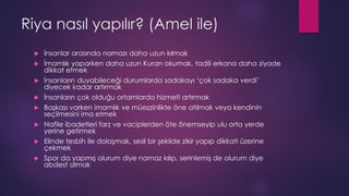 Riya nasıl yapılır? (Amel ile)
 İnsanlar arasında namazı daha uzun kılmak
 İmamlık yaparken daha uzun Kuran okumak, tadili erkana daha ziyade
dikkat etmek
 İnsanların duyabileceği durumlarda sadakayı ‘çok sadaka verdi’
diyecek kadar artırmak
 İnsanların çok olduğu ortamlarda hizmeti artırmak
 Başkası varken imamlık ve müezzinlikte öne atılmak veya kendinin
seçilmesini ima etmek
 Nafile ibadetleri farz ve vaciplerden öte önemseyip ulu orta yerde
yerine getirmek
 Elinde tesbih ile dolaşmak, sesli bir şekilde zikir yapıp dikkati üzerine
çekmek
 Spor da yapmış olurum diye namaz kılıp, serinlemiş de olurum diye
abdest almak
 