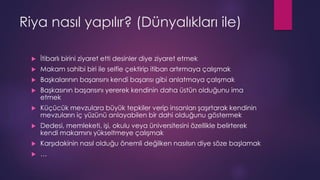 Riya nasıl yapılır? (Dünyalıkları ile)
 İtibarlı birini ziyaret etti desinler diye ziyaret etmek
 Makam sahibi biri ile selfie çektirip itibarı artırmaya çalışmak
 Başkalarının başarısını kendi başarısı gibi anlatmaya çalışmak
 Başkasının başarısını yererek kendinin daha üstün olduğunu ima
etmek
 Küçücük mevzulara büyük tepkiler verip insanları şaşırtarak kendinin
mevzuların iç yüzünü anlayabilen bir dahi olduğunu göstermek
 Dedesi, memleketi, işi, okulu veya üniversitesini özellikle belirterek
kendi makamını yükseltmeye çalışmak
 Karşıdakinin nasıl olduğu önemli değilken nasılsın diye söze başlamak
 …
 