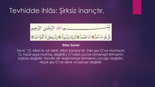 Tevhidde ihlâs: Şirksiz inançtır.
İhlas Suresi
De ki: “O, Allah’tır, bir tektir. Allah Samed’dir. (Her şey O’na muhtaçtır;
O, hiçbir şeye muhtaç değildir.) O’ndan çocuk olmamıştır (Kimsenin
babası değildir). Kendisi de doğmamıştır (kimsenin çocuğu değildir).
Hiçbir şey O’na denk ve benzer değildir.
 