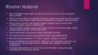 Riyanın tedavisi
 Riya hastalığını tespit edip, kendinin tedaviye muhtaç hasta olduğunu
kabul etmek
 Riyanın manevi iflas ve perişanlık olduğunu bilip tevbe edip bir daha riyaya
düşmenin uçurumdan cehenneme yuvarlanmak olduğunu bilip korkmak
 Riyayı ortaya çıkaran kök sebebi (değer yargısını) bulup yerine Allah
için(ihlas) değer yargısını yerleştirmek
 Allah için(ihlas) değer yargısını gözünde o kadar büyütmek ki diğer değer
yargıları gözünde yok hükmünde olmak
 Allah Sübhanehu Vetealanın kalbini gördüğünü bilmek
 Ferasetli insanların kendi riyasını görüp nefret edeceğini bilmek
 Riya ile amelin çarpımının ‘0’ hatta ‘negatif’ olduğunu bilmek
 Sık sık amallerinin ne kadarı %100 ‘Allah için’ muhasebesini yapmak, riya
karışanlar için tevbe edip önleyici tedbirler alıp, iyileştirici tedaviler
uygulamak
 Dünyalık menfaatler için riyakar davranan insanların aldığı dünyalığı
mezarlıklarda müşahede etmek
 